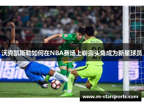 沃克凯斯勒如何在NBA赛场上崭露头角成为新星球员